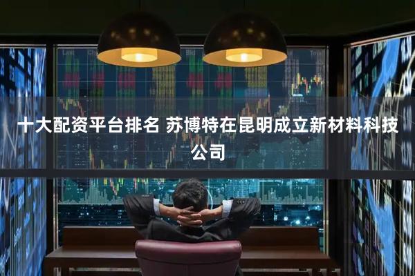 十大配资平台排名 苏博特在昆明成立新材料科技公司