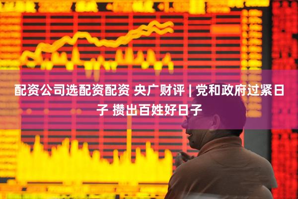配资公司选配资配资 央广财评 | 党和政府过紧日子 攒出百姓好日子