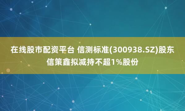 在线股市配资平台 信测标准(300938.SZ)股东信策鑫拟减持不超1%股份