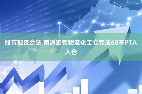 股市配资合法 南通宏智物流化工仓完成60车PTA入仓