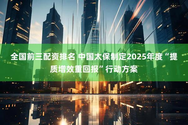 全国前三配资排名 中国太保制定2025年度“提质增效重回报”行动方案
