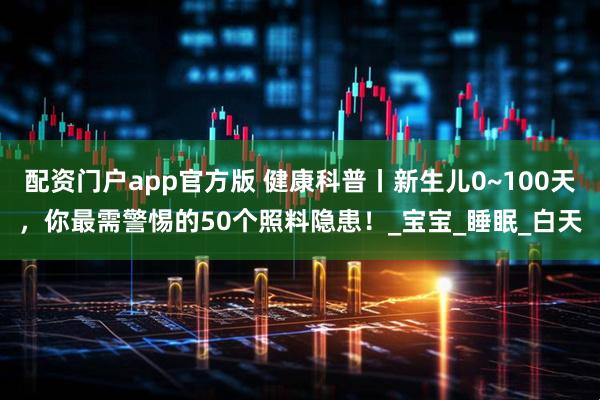 配资门户app官方版 健康科普丨新生儿0~100天，你最需警惕的50个照料隐患！_宝宝_睡眠_白天