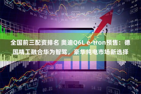 全国前三配资排名 奥迪Q6L e-tron预售：德国精工融合华为智驾，豪华纯电市场新选择