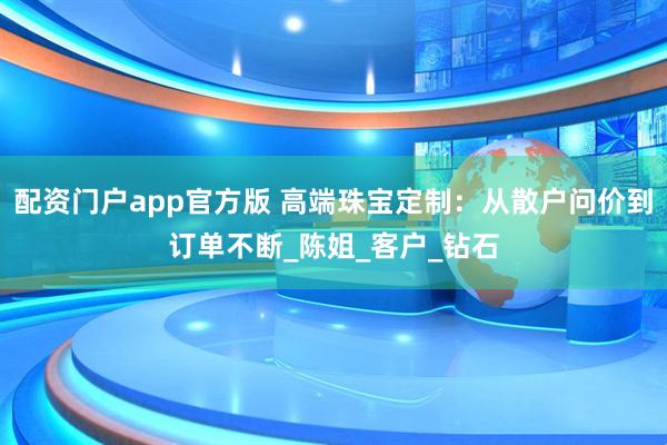 配资门户app官方版 高端珠宝定制：从散户问价到订单不断_陈姐_客户_钻石