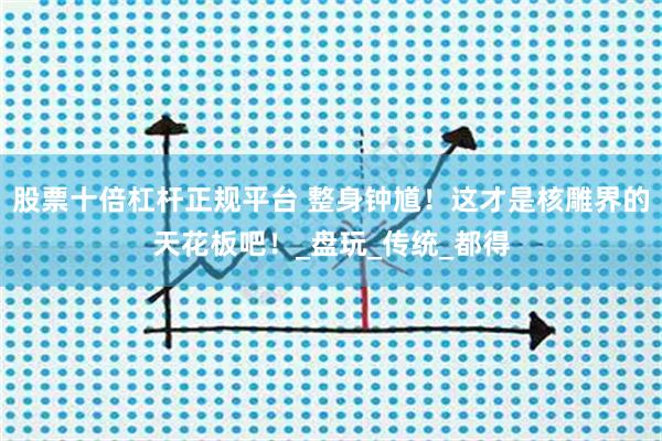 股票十倍杠杆正规平台 整身钟馗！这才是核雕界的天花板吧！_盘玩_传统_都得