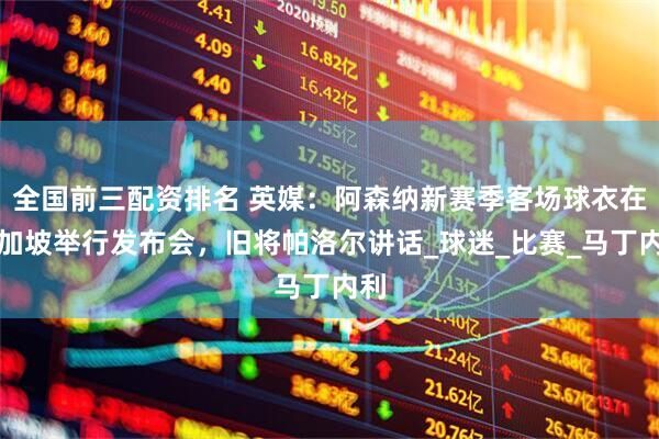 全国前三配资排名 英媒：阿森纳新赛季客场球衣在新加坡举行发布会，旧将帕洛尔讲话_球迷_比赛_马丁内利