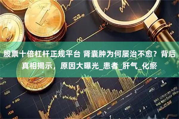 股票十倍杠杆正规平台 肾囊肿为何屡治不愈？背后真相揭示，原因大曝光_患者_肝气_化瘀
