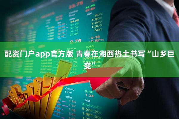 配资门户app官方版 青春在湘西热土书写“山乡巨变”