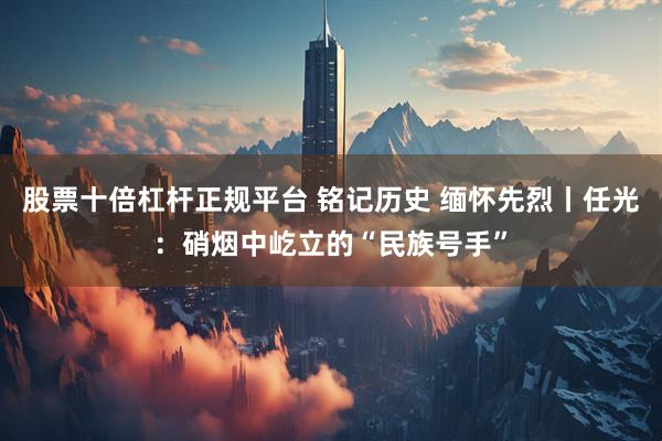 股票十倍杠杆正规平台 铭记历史 缅怀先烈丨任光：硝烟中屹立的“民族号手”
