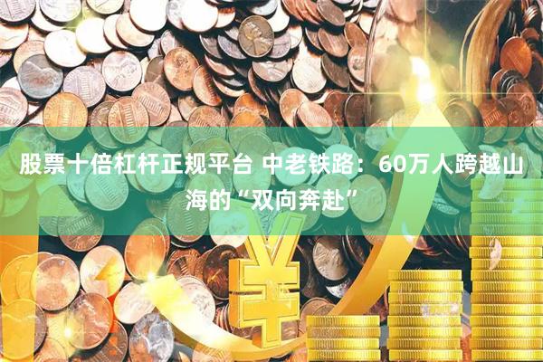 股票十倍杠杆正规平台 中老铁路：60万人跨越山海的“双向奔赴”
