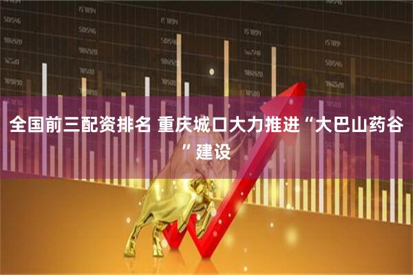 全国前三配资排名 重庆城口大力推进“大巴山药谷”建设