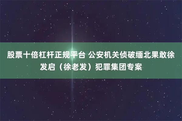 股票十倍杠杆正规平台 公安机关侦破缅北果敢徐发启（徐老发）犯罪集团专案
