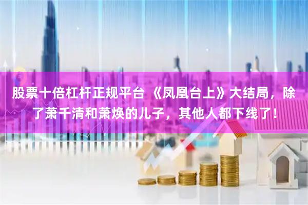 股票十倍杠杆正规平台 《凤凰台上》大结局，除了萧千清和萧焕的儿子，其他人都下线了！