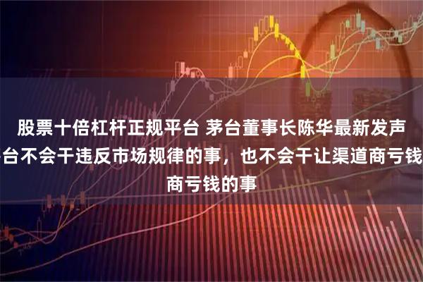 股票十倍杠杆正规平台 茅台董事长陈华最新发声：茅台不会干违反市场规律的事，也不会干让渠道商亏钱的事