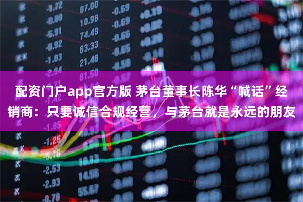 配资门户app官方版 茅台董事长陈华“喊话”经销商：只要诚信合规经营，与茅台就是永远的朋友