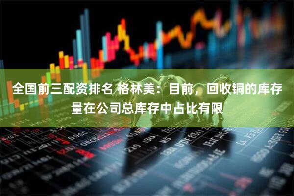 全国前三配资排名 格林美：目前，回收铜的库存量在公司总库存中占比有限