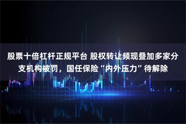 股票十倍杠杆正规平台 股权转让频现叠加多家分支机构被罚，国任保险“内外压力”待解除